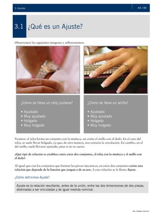 44 / 843. Ajustes
¿Qué es un Ajuste?3.1
Observemos las siguientes imágenes y reflexionemos:
Veamos: el reloj forma un conjunto con la muñeca, así como el anillo con el dedo. En el caso del
reloj, se suele llevar holgado, ya que, de otra manera, nos cortaría la circulación. En cambio, en el
del anillo, suele llevarse ajustado, pues si no se caería.
¿Qué tipo de relación se establece entre estos dos conjuntos, el reloj con la muñeca y el anillo con
el dedo?
Al igual que con los conjuntos que forman las piezas mecánicas, en estos dos conjuntos existe una
relación que depende de la función que tengan o de su uso. A esta relación se la llama Ajuste.
¿Cómo definimos Ajuste?
¿Cómo se lleva un reloj pulsera?
• Ajustado
• Muy ajustado
• Holgado
• Muy holgado
¿Cómo se lleva un anillo?
• Ajustado
• Muy ajustado
• Holgado
• Muy holgado
Ajuste es la relación resultante, antes de la unión, entre las dos dimensiones de dos piezas,
destinadas a ser vinculadas y de igual medida nominal.
 