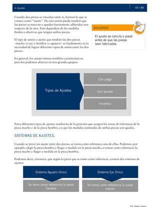 45 / 843. Ajustes
Cuando dos piezas se vinculan entre sí, forman lo que se
conoce como “ajuste”. De esta unión puede resultar que
las piezas se muevan o queden fuertemente adheridas una
respecto de la otra. Esto dependerá de las medidas
finales o efectivas que tengan ambas piezas.
El tipo de unión o ajuste que tendrán las dos piezas
–macho (o eje) y hembra (o agujero)- se fundamenta en la
necesidad de lograr diferentes tipos de unión entre las dos
piezas.
En general, los ajustes tienen nombres característicos,
pero los podemos abarcar en tres grandes grupos:
RECUERDE
El ajuste se calcula o prevé
antes de que las piezas
sean fabricadas.
Tipos de Ajustes Con apriete
Inciertos
Con juego
Estos diferentes tipos de ajustes resultarán de la posición que ocupen las zonas de tolerancia de la
pieza macho y de la pieza hembra, ya que las medidas nominales de ambas piezas son iguales.
SISTEMAS DE AJUSTES.
Cuando se prevé un ajuste entre dos piezas, se toma como referencia una de ellas. Podemos, por
ejemplo, elegir la pieza hembra y llegar a medida en la pieza macho, o tomar como referencia la
pieza macho y llegar a medida en la pieza hembra.
Podemos decir, entonces, que según la pieza que se tome como referencia, existen dos sistemas de
ajustes:
Sistema Agujero Único Sistema Eje Único
Se toma como referencia la pieza
hembra
Se toma como referencia la pieza
macho
 