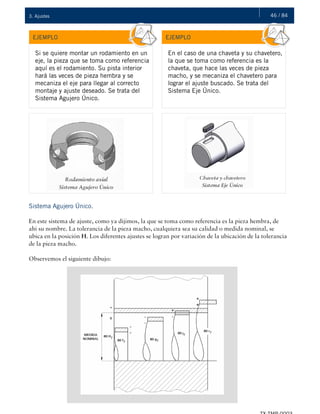 46 / 843. Ajustes
EJEMPLO EJEMPLO
Si se quiere montar un rodamiento en un
eje, la pieza que se toma como referencia
aquí es el rodamiento. Su pista interior
hará las veces de pieza hembra y se
mecaniza el eje para llegar al correcto
montaje y ajuste deseado. Se trata del
Sistema Agujero Único.
En el caso de una chaveta y su chavetero,
la que se toma como referencia es la
chaveta, que hace las veces de pieza
macho, y se mecaniza el chavetero para
lograr el ajuste buscado. Se trata del
Sistema Eje Único.
Sistema Agujero Único.
En este sistema de ajuste, como ya dijimos, la que se toma como referencia es la pieza hembra, de
ahí su nombre. La tolerancia de la pieza macho, cualquiera sea su calidad o medida nominal, se
ubica en la posición H. Los diferentes ajustes se logran por variación de la ubicación de la tolerancia
de la pieza macho.
Observemos el siguiente dibujo:
 