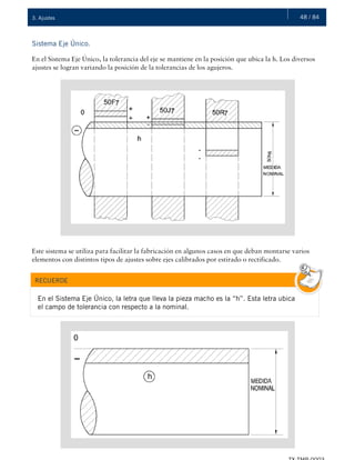 48 / 843. Ajustes
Sistema Eje Único.
En el Sistema Eje Único, la tolerancia del eje se mantiene en la posición que ubica la h. Los diversos
ajustes se logran variando la posición de la tolerancias de los agujeros.
Este sistema se utiliza para facilitar la fabricación en algunos casos en que deban montarse varios
elementos con distintos tipos de ajustes sobre ejes calibrados por estirado o rectificado.
RECUERDE
En el Sistema Eje Único, la letra que lleva la pieza macho es la “h”. Esta letra ubica
el campo de tolerancia con respecto a la nominal.
 