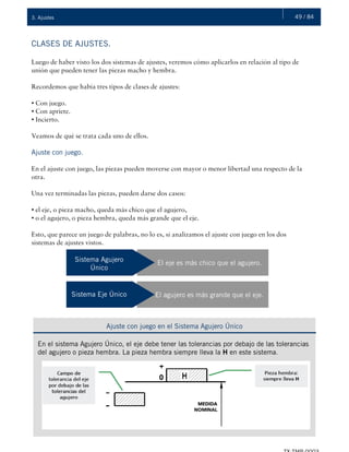 49 / 843. Ajustes
CLASES DE AJUSTES.
Luego de haber visto los dos sistemas de ajustes, veremos cómo aplicarlos en relación al tipo de
unión que pueden tener las piezas macho y hembra.
Recordemos que había tres tipos de clases de ajustes:
• Con juego.
• Con apriete.
• Incierto.
Veamos de qué se trata cada uno de ellos.
Ajuste con juego.
En el ajuste con juego, las piezas pueden moverse con mayor o menor libertad una respecto de la
otra.
Una vez terminadas las piezas, pueden darse dos casos:
• el eje, o pieza macho, queda más chico que el agujero,
• o el agujero, o pieza hembra, queda más grande que el eje.
Esto, que parece un juego de palabras, no lo es, si analizamos el ajuste con juego en los dos
sistemas de ajustes vistos.
Sistema Agujero
Único
El eje es más chico que el agujero.
Sistema Eje Único El agujero es más grande que el eje.
Ajuste con juego en el Sistema Agujero Único
En el sistema Agujero Único, el eje debe tener las tolerancias por debajo de las tolerancias
del agujero o pieza hembra. La pieza hembra siempre lleva la H en este sistema.
 