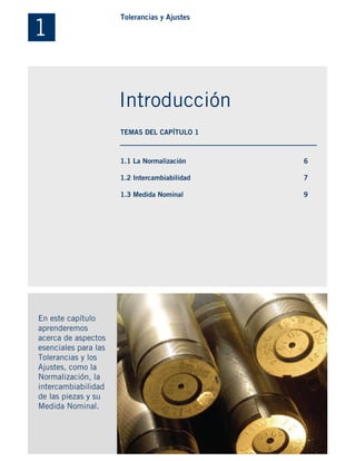 1.1 La Normalización
1.2 Intercambiabilidad
1.3 Medida Nominal
En este capítulo
aprenderemos
acerca de aspectos
esenciales para las
Tolerancias y los
Ajustes, como la
Normalización, la
intercambiabilidad
de las piezas y su
Medida Nominal.
6
7
9
1
Tolerancias y Ajustes
Introducción
TEMAS DEL CAPÍTULO 1
 