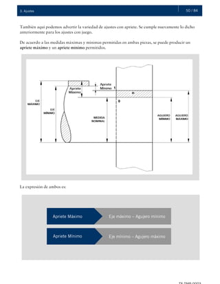 50 / 843. Ajustes
También aquí podemos advertir la variedad de ajustes con apriete. Se cumple nuevamente lo dicho
anteriormente para los ajustes con juego.
De acuerdo a las medidas máximas y mínimas permitidas en ambas piezas, se puede producir un
apriete máximo y un apriete mínimo permitidos.
La expresión de ambos es:
Apriete Máximo Eje máximo – Agujero mínimo
Apriete Mínimo Eje mínimo – Agujero máximo
 