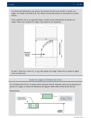 51 / 843. Ajustes
Las letras del abecedario que ubican las tolerancias para que resulte un ajuste con
juego, van desde la a hasta la h. Son letras minúsculas porque la que varía es la pieza
macho.
Como podemos ver en la siguiente figura, existen varias alternativas de ajuste con
juego. Cada una cumplirá con algún caso especial así requerido.
Es decir, tanto la e como la f, o la g, dan ajuste con juego. Cada una se usará en algún
caso en particular.
Ajuste con juego en el Sistema Eje Único
En el Sistema Eje Único, la pieza macho siempre lleva h. Además, para que se produzca el
ajuste con juego, el campo de tolerancia del agujero debe estar arriba de las del eje.
Observemos:
 