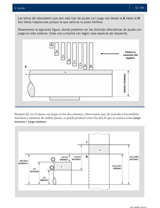52 / 843. Ajustes
Las letras del abecedario que dan este tipo de ajuste con juego van desde la A hasta la H.
Son letras mayúsculas porque la que varía es la pieza hembra.
Observemos la siguiente figura, donde podemos ver las distintas alternativas de ajuste con
juego en este sistema. Cada una cumplirá con algún caso especial así requerido.
Después de ver el ajuste con juego en los dos sistemas, observamos que, de acuerdo a las medidas
máximas y mínimas de ambas piezas, se puede producir entre los dos lo que se conoce como juego
máximo y juego mínimo.
 