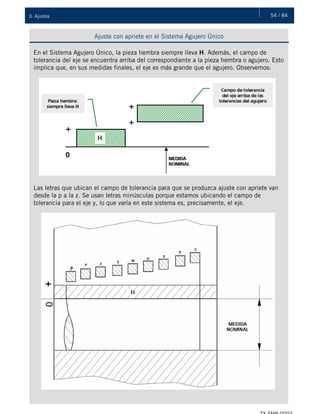 54 / 843. Ajustes
Ajuste con apriete en el Sistema Agujero Único
En el Sistema Agujero Único, la pieza hembra siempre lleva H. Además, el campo de
tolerancia del eje se encuentra arriba del correspondiente a la pieza hembra o agujero. Esto
implica que, en sus medidas finales, el eje es más grande que el agujero. Observemos:
Las letras que ubican el campo de tolerancia para que se produzca ajuste con apriete van
desde la p a la z. Se usan letras minúsculas porque estamos ubicando el campo de
tolerancia para el eje y, lo que varía en este sistema es, precisamente, el eje.
 