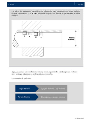 58 / 843. Ajustes
Las letras del abecedario que ubican las tolerancias para que resulte un ajuste incierto
en este sistema son J, K, M y N. Son letras mayúsculas porque la que varía es la pieza
hembra.
Aquí, de acuerdo a las medidas máximas y mínimas permitidas a ambas piezas, podemos
tener un juego máximo y un apriete máximo entre ellas.
La expresión de ambos es:
Juego Máximo Agujero máximo – Eje mínimo
Apriete Máximo Eje máximo – Agujero mínimo
 