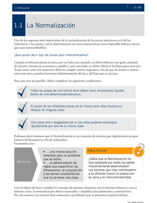 6 / 841. Introducción
La Normalización
¿QUÉ ES LA HIDRÁULICA?
1.1
Uno de los aspectos más importantes de la normalización de las piezas mecánicas es el de las
tolerancias y los ajustes. Sin la determinación de estas características sería imposible fabricar piezas
que sean intercambiables.
¿Qué quiere decir que las piezas sean intercambiables?
Cuando se fabrican piezas en serie, por un lado, por ejemplo, se deben fabricar una gran cantidad
de ejes por razones de economía y rapidez y, por otro lado, se deben fabricar los bujes para esos ejes.
Tanto estos como los anteriores deberán cumplir ciertos requisitos a fin de que al asentar o ajustar
unos con otros, puedan funcionar indistintamente del eje y del buje que se encajen.
Para que esto sea posible, deben cumplirse las siguientes condiciones:
Podemos decir entonces que la Normalización es un conjunto de normas que reglamentan un gran
número de fenómenos a fin de ordenarlos.
En nuestro caso:
Con el objeto de hacer realidad el concepto de máxima eficiencia con el mínimo esfuerzo y con el
mínimo costo, la normalización ahorra materiales y simplifica procedimientos constructivos.
De esta manera, las normas fijan soluciones a problemas que se presentan repetitivamente.
Todas las piezas de una misma serie deben tener dimensiones iguales
dentro de una determinada tolerancia.
El ajuste de las diferentes piezas de la misma serie debe hacerse sin
retoque de ninguna clase.
Una pieza rota o desgastada por el uso debe poderse reemplazar
rápidamente por otra de la misma clase.
Norma es …
• … una misma solución
adoptada para un problema
que se repite.
• … la determinación de
reglas que especifican las
dimensiones, la composición
y las demás características
que ha de tener una pieza.
¿Sabía que la Normalización ha
sido adoptada por todos los países
industrialmente desarrollados?
Los factores que más contribuyeron
a su difusión fueron la producción
en serie y la intercambiabilidad.
PARA PENSAR
 