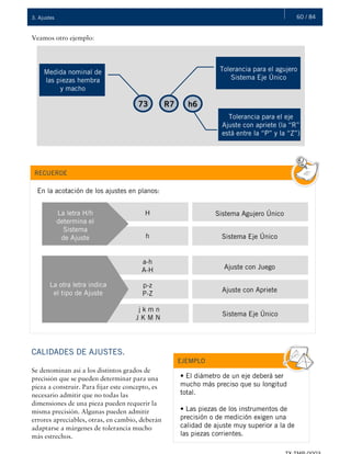 60 / 843. Ajustes
j k m n
J K M N
73 R7 h6
Tolerancia para el agujero
Sistema Eje Único
Tolerancia para el eje
Ajuste con apriete (la “R”
está entre la “P” y la “Z”)
Medida nominal de
las piezas hembra
y macho
Veamos otro ejemplo:
CALIDADES DE AJUSTES.
Se denominan así a los distintos grados de
precisión que se pueden determinar para una
pieza a construir. Para fijar este concepto, es
necesario admitir que no todas las
dimensiones de una pieza pueden requerir la
misma precisión. Algunas pueden admitir
errores apreciables, otras, en cambio, deberán
adaptarse a márgenes de tolerancia mucho
más estrechos.
RECUERDE
En la acotación de los ajustes en planos:
La letra H/h
determina el
Sistema
de Ajuste
H
h
Sistema Agujero Único
Sistema Eje Único
La otra letra indica
el tipo de Ajuste
a-h
A-H
p-z
P-Z
Ajuste con Juego
Ajuste con Apriete
Sistema Eje Único
EJEMPLO
• El diámetro de un eje deberá ser
mucho más preciso que su longitud
total.
• Las piezas de los instrumentos de
precisión o de medición exigen una
calidad de ajuste muy superior a la de
las piezas corrientes.
 