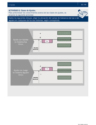 66 / 843. Ajustes
ACTIVIDAD 8. Clases de Ajustes.
Para profundizar los conocimientos acerca de las clases de ajustes, se
propone la siguiente actividad.
Dados los siguientes dibujos, elegir la ubicación del campo de tolerancia del eje o del
agujero en cualquiera de los dos sistemas, según corresponda.
Ajuste con Apriete
en Sistema Eje
Único
Ajuste con Juego
en Sistema Agujero
Único
 