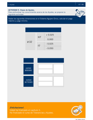 67 / 843. Ajustes
ACTIVIDAD 9. Clases de Ajustes.
Para profundizar los conocimientos acerca de los Ajustes, se propone la
siguiente actividad.
Dadas las siguientes dimensiones en el Sistema Agujero Único, calcular el juego
máximo y juego mínimo.
Ø 32
H7
f7
+ 0.025
0.000
- 0.025
- 0.050
JUEGO
MÁXIMO
JUEGO
MI7NIMO
¡Felicitaciones!
Usted ha finalizado el capítulo 3.
Ha finalizado el curso de Tolerancias y Ajustes.
 