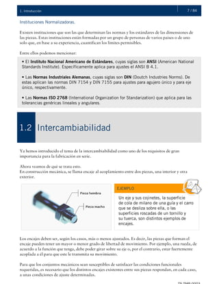 7 / 841. Introducción
Instituciones Normalizadoras.
Existen instituciones que son las que determinan las normas y los estándares de las dimensiones de
las piezas. Estas instituciones están formadas por un grupo de personas de varios países o de uno
solo que, en base a su experiencia, cuantifican los límites permisibles.
Entre ellos podemos mencionar:
Ya hemos introducido el tema de la intercambiabilidad como uno de los requisitos de gran
importancia para la fabricación en serie.
Ahora veamos de qué se trata esto.
En construcción mecánica, se llama encaje al acoplamiento entre dos piezas, una interior y otra
exterior.
Los encajes deben ser, según los casos, más o menos ajustados. Es decir, las piezas que forman el
encaje pueden tener un mayor o menor grado de libertad de movimiento. Por ejemplo, una rueda, de
acuerdo a la función que tenga, debe poder girar sobre su eje o, por el contrario, estar fuertemente
acoplada a él para que este le transmita su movimiento.
Para que los conjuntos mecánicos sean susceptibles de satisfacer las condiciones funcionales
requeridas, es necesario que los distintos encajes existentes entre sus piezas respondan, en cada caso,
a unas condiciones de ajuste determinadas.
• El Instituto Nacional Americano de Estándares, cuyas siglas son ANSI (American National
Standards Institute). Específicamente aplica para ajustes el ANSI B 4.1.
• Las Normas Industriales Alemanas, cuyas siglas son DIN (Doutch Industries Norms). De
estas aplican las normas DIN 7154 y DIN 7155 para ajustes para agujero único y para eje
único, respectivamente.
• Las Normas ISO 2768 (International Organization for Standarization) que aplica para las
tolerancias genéricas lineales y angulares.
Intercambiabilidad1.2
EJEMPLO
Un eje y sus cojinetes, la superficie
de cola de milano de una guía y el carro
que se desliza sobre ella, o las
superficies roscadas de un tornillo y
su tuerca, son distintos ejemplos de
encajes.
 