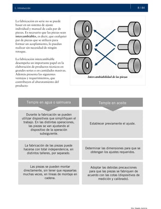 8 / 841. Introducción
La fabricación en serie no se puede
basar en un sistema de ajuste
individual y manual de cada par de
piezas. Es necesario que las piezas sean
intercambiables, es decir, que cualquier
par de piezas que se utilicen para
formar un acoplamiento, lo puedan
realizar sin necesidad de ningún
retoque.
La fabricación intercambiable
desempeña un importante papel en la
elaboración de productos técnicos en
grandes series o en cantidades masivas.
Además presenta las siguientes
ventajas y requerimientos, que
contribuyen al abaratamiento del
producto:
Temple en agua o salmuera Temple en aceite
Durante la fabricación se pueden
utilizar dispositivos que simplifiquen el
trabajo. En las distintas operaciones,
las piezas se van ajustando al
dispositivo de la operación
subsiguiente.
Establecer previamente el ajuste.
La fabricación de las piezas puede
hacerse con total independencia, en
distintos talleres, por separado.
Determinar las dimensiones para que se
obtengan los ajustes requeridos.
Las piezas se pueden montar
directamente, sin tener que repasarlas
muchas veces, en líneas de montaje en
cadena.
Adoptar las debidas precauciones
para que las piezas se fabriquen de
acuerdo con las cotas (dispositivos de
medición y calibrado).
 
