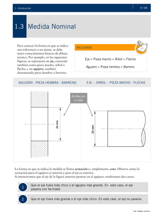 9 / 841. Introducción
Medida Nominal1.3
Para conocer la forma en que se indica
una tolerancia o un ajuste, se debe
tener conocimientos básicos de dibujo
técnico. Por ejemplo, en las siguientes
figuras, se representa un eje, conocido
también como pieza macho, árbol o
flecha, y un agujero, también
denominado pieza hembra o barreno.
RECUERDE
Eje = Pieza macho = Árbol = Flecha
Agujero = Pieza hembra = Barreno
AGUJERO - PIEZA HEMBRA - BARRENO EJE – ÁRBOL – PIEZA MACHO - FLECHA
Acotación
o cota
La forma en que se indica la medida se llama acotación o, simplemente, cota. Observe cómo la
acotación para el agujero es interior y para el eje es exterior.
Si intentáramos que el eje de la figura anterior penetre en el agujero, tendríamos dos casos:
1
2
Que el eje fuera más chico o el agujero más grande. En este caso, el eje
. pasaría con facilidad.
Que el eje fuera más grande o el eje más chico. En este caso, el eje no pasaría.
 