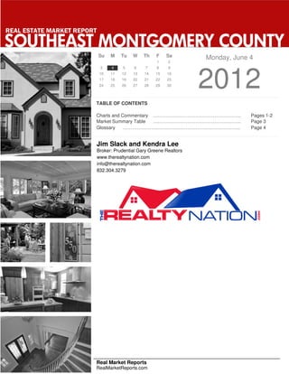 REAL ESTATE MARKET REPORT

SOUTHEAST MONTGOMERY COUNTY
                            Su    M    Tu   W    Th    F   Sa         Monday, June 4
                                                       1    2
                             3    4    5     6    7    8    9
                             10
                             17
                             24
                                  11
                                  18
                                  25
                                       12
                                       19
                                       26
                                            13
                                            20
                                            27
                                                 14
                                                 21
                                                 28
                                                      15
                                                      22
                                                      29
                                                            16
                                                            23
                                                            30        2012
                        TABLE OF CONTENTS

                        Charts and Commentary ………………………………………………..                 Pages 1-2
                        Market Summary Table  ………………………………………………..                 Page 3
                        Glossary    ………………………………………………………………...                    Page 4


                            Jim Slack and Kendra Lee
                            Broker: Prudential Gary Greene Realtors
                            www.therealtynation.com
                            info@therealtynation.com
                            832.304.3279




                        Real Market Reports
                        RealMarketReports.com
 