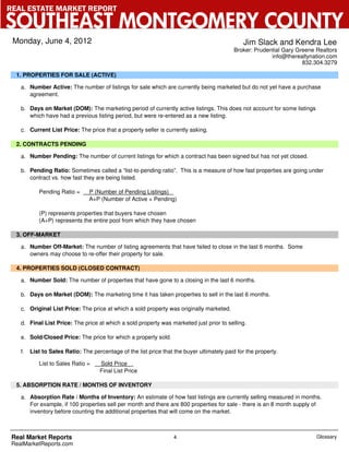 REAL ESTATE MARKET REPORT

SOUTHEAST MONTGOMERY COUNTY
 Monday, June 4, 2012                                                                           Jim Slack and Kendra Lee
                                                                                            Broker: Prudential Gary Greene Realtors
                                                                                                          info@therealtynation.com
                                                                                                                      832.304.3279

  1. PROPERTIES FOR SALE (ACTIVE)

    a. Number Active: The number of listings for sale which are currently being marketed but do not yet have a purchase
       agreement.

    b. Days on Market (DOM): The marketing period of currently active listings. This does not account for some listings
       which have had a previous listing period, but were re-entered as a new listing.

    c. Current List Price: The price that a property seller is currently asking.

  2. CONTRACTS PENDING

    a. Number Pending: The number of current listings for which a contract has been signed but has not yet closed.

    b. Pending Ratio: Sometimes called a “list-to-pending ratio”. This is a measure of how fast properties are going under
       contract vs. how fast they are being listed.

            Pending Ratio =      P (Number of Pending Listings)
                                 A+P (Number of Active + Pending)

            (P) represents properties that buyers have chosen
            (A+P) represents the entire pool from which they have chosen

  3. OFF-MARKET

    a. Number Off-Market: The number of listing agreements that have failed to close in the last 6 months. Some
       owners may choose to re-offer their property for sale.

  4. PROPERTIES SOLD (CLOSED CONTRACT)

    a. Number Sold: The number of properties that have gone to a closing in the last 6 months.

    b. Days on Market (DOM): The marketing time it has taken properties to sell in the last 6 months.

    c. Original List Price: The price at which a sold property was originally marketed.

    d. Final List Price: The price at which a sold property was marketed just prior to selling.

    e. Sold/Closed Price: The price for which a property sold.

    f.   List to Sales Ratio: The percentage of the list price that the buyer ultimately paid for the property.

            List to Sales Ratio =    Sold Price
                                     Final List Price

  5. ABSORPTION RATE / MONTHS OF INVENTORY

    a. Absorption Rate / Months of Inventory: An estimate of how fast listings are currently selling measured in months.
       For example, if 100 properties sell per month and there are 800 properties for sale - there is an 8 month supply of
       inventory before counting the additional properties that will come on the market.



 Real Market Reports                                                4                                                      Glossary
 RealMarketReports.com
 