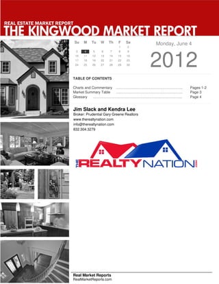 REAL ESTATE MARKET REPORT

THE KINGWOOD MARKET REPORT
                            Su    M    Tu   W    Th    F   Sa         Monday, June 4
                                                       1    2
                             3    4    5     6    7    8    9
                             10
                             17
                             24
                                  11
                                  18
                                  25
                                       12
                                       19
                                       26
                                            13
                                            20
                                            27
                                                 14
                                                 21
                                                 28
                                                      15
                                                      22
                                                      29
                                                            16
                                                            23
                                                            30        2012
                        TABLE OF CONTENTS

                        Charts and Commentary ………………………………………………..                 Pages 1-2
                        Market Summary Table  ………………………………………………..                 Page 3
                        Glossary    ………………………………………………………………...                    Page 4


                            Jim Slack and Kendra Lee
                            Broker: Prudential Gary Greene Realtors
                            www.therealtynation.com
                            info@therealtynation.com
                            832.304.3279




                        Real Market Reports
                        RealMarketReports.com
 