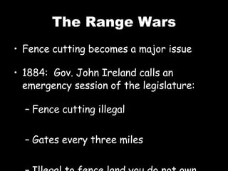 The Range Wars Fence cutting becomes a major issue 1884: Gov. John Ireland calls an emergency session of the legislature: Fence cutting illegal Gates every three miles Illegal to fence land you do not own