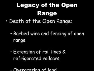 Legacy of the Open Range Death of the Open Range: Barbed wire and fencing of open range Extension of rail lines & refrigerated railcars Overgrazing of land