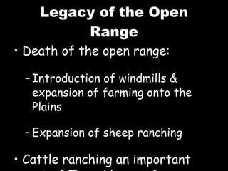 Legacy of the Open Range Death of the open range: Introduction of windmills & expansion of farming onto the Plains Expansion of sheep ranching Cattle ranching an important part of Texas’ legacy & economy