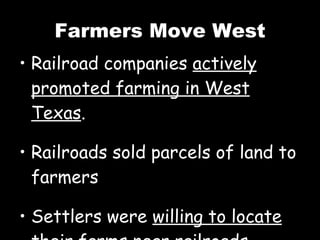 Farmers Move West Railroad companies  actively promoted farming in West Texas . Railroads sold parcels of land to farmers Settlers were  willing to locate their farms near railroads. 