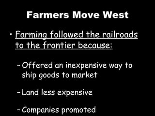 Farmers Move West Farming followed the railroads to the frontier because: Offered an inexpensive way to ship goods to market Land less expensive Companies promoted opportunities 
