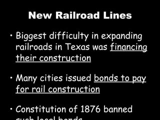 New Railroad Lines Biggest difficulty in expanding railroads in Texas was  financing their construction Many cities issued  bonds to pay for rail construction Constitution of 1876 banned such local bonds 