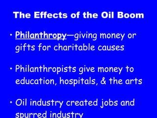 The Effects of the Oil Boom Philanthropy —giving money or gifts for charitable causes Philanthropists give money to education, hospitals, & the arts Oil industry created jobs and spurred industry