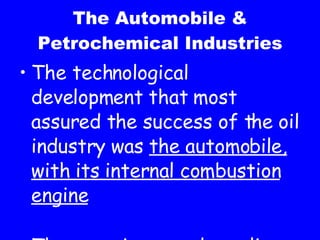The Automobile & Petrochemical Industries The technological development that most assured the success of the oil industry was the automobile, with its internal combustion engine These engines used gasoline