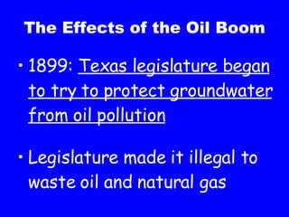 The Effects of the Oil Boom 1899: Texas legislature began to try to protect groundwater from oil pollution Legislature made it illegal to waste oil and natural gas