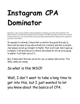Instagram CPA 
Dominator 
Disclaimer: I am in no way reliable or held responsible for anything you do with this information. This 
WSO is meant for informational purposes only. Everything in this WSO can make you money, but you need 
to take strong action. I do not guarantee success, but please understand that taking action is required on 
your part to see results. 
In regards to refunds, I know that no matter how good this wso is, 
there will be some of you who will ask for a refund, and that is alright. 
Just please do not go straight to PayPal. That is all I ask. Don’t open up 
a dispute. I will provide you a refund, but please do not do so by going 
to payPal. I will take care of it. 
But, I know what this wso can do for you, so please take action. This 
WILL make you money. 
So what is this WSO? 
Well, I don't want to take a long time to 
get into this, but I just wanted to let 
you know about the basics of CPA. 
 