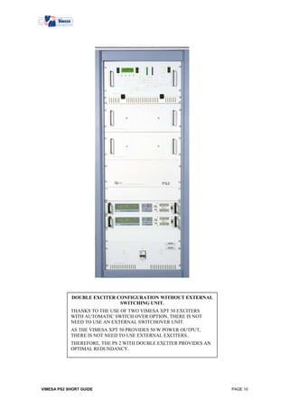 DOUBLE EXCITER CONFIGURATION WITHOUT EXTERNAL
                            SWITCHING UNIT.
            THANKS TO THE USE OF TWO VIMESA XPT 50 EXCITERS
            WITH AUTOMATIC SWITCH OVER OPTION, THERE IS NOT
            NEED TO USE AN EXTERNAL SWITCHOVER UNIT.
            AS THE VIMESA XPT 50 PROVIDES 50 W POWER OUTPUT,
            THERE IS NOT NEED TO USE EXTERNAL EXCITERS..
            THEREFORE, THE PS 2 WITH DOUBLE EXCITER PROVIDES AN
            OPTIMAL REDUNDANCY.
            .




VIMESA PS2 SHORT GUIDE                                            PAGE 10
 