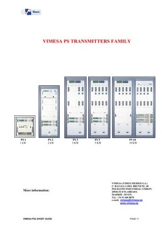 VIMESA PS TRANSMITTERS FAMILY




 PS 1               PS 2   PS 3   PS 5              PS 10
1 kW                2 kW   3 KW   5 KW              10 KW




                                         VIMESA (VIDEO MEDIOS S.A.)
                                         C/ BATALLA DEL BRUNETE, 48
                                         POLÍGONO INDUSTRIAL CODEIN
  More information:                      28946 FUENLABRADA
                                         MADRID –SPAIN-
                                         Tel.: +34 91 606 8870
                                         e-mail: vimesa@vimesa.es
                                                 www.vimesa.es




  VIMESA PS2 SHORT GUIDE                            PAGE 11
 