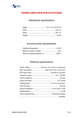 POWER AMPLIFIER SPECIFICATIONS


                               Mechanical specifications


                 Height ............................................. 1511,7 mm. (30 RU 19”)
                 Width...................................................................... 580 mm.
                 Depth ..................................................................... 800 mm.
                 Weight.......................................................................180 Kg.




                           Environmental characteristics
                 Operating temperature.................................................0 a 50ºC
                 Maximum relative humidity . . .........................................95 %
                 Maximum operating altitude .to. ..................................3000 m.




                                  Electrical specifications

           Power Supply........................... .220 Vac ± 10%. 50-60 Hz. single phase
           Max. consumption................................... 4.000 VA for 2 KW. Power output
           RF Output Power ....................................................500-2000 W. adjustable
           Frequency range............................................................ 87,5 - 108 MHz
           Output impedance ................................................................... 50 ohms
           Output Connector ............................................................. 7/16” female
           Exciting power ................................................... 20 / 50 W. (model dep.)
           Input connector ....................................................................... N female
           Spurious radiations ............................................<-1 mW (tipical -75 dB)
           AM Modulation.......................................................................... <-50 dB
           Audio measurements...........................................Transparent respect
            ............................................................................................ modulator




VIMESA PS2 SHORT GUIDE                                                                                               PAGE 3
 