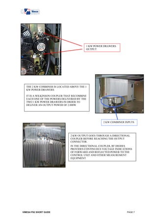 1 KW POWER DRAWERS
                                          OUTPUT




   THE 2 KW COMBINER IS LOCATED ABOVE THE 1
   KW POWER DRAWERS

   IT IS A WILKINSON COUPLER THAT RECOMBINE
   EACH ONE OF THE POWERS DELIVERED BY THE
   TWO 1 KW POWER DRAWERS IN ORDER TO
   DELIVER AN OUTPUT POWER OF 2.000W




                                                    2 KW COMBINER INPUTS




                                2 KW OUTPUT GOES THROUGH A DIRECTIONAL
                                COUPLER BEFORE REACHING THE OUTPUT
                                CONNECTOR.
                                IN THE DIRECTIONAL COUPLER, RF DIODES
                                PROVIDES CONTINUOUS VOLTAGE INDICATIONS
                                OF FORWARD AND REFLECTED POWER TO THE
                                CONTROL UNIT AND OTHER MEASUREMENT
                                EQUIPMENT




VIMESA PS2 SHORT GUIDE                                              PAGE 7
 