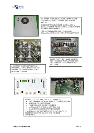RF POWER OUTPUT IS MADE BY MEANS OF ONE
                                 7/16” CONNECTOR AT THE CEILING OF 19” RU
                                 FRAME.
                                 REFRIGERATION IS FORCED BY MEANS OF A
                                 EXTRACTOR FAN AT THE CEILING AND 5 BLOWERS
                                 WORKING CONTINUOUSLY.
                                 THE NECESSARY FLOW OF FRESH AIR IS
                                 CHANNELLED THROUGH THE HEATSINK OUTLETS




                                           INSIDE EACH 1 KW POWER DRAWER,
                                           THE FOUR 250 W POWER AMPLIFIERS
                                           ARE FIXED BY 4 SCREWS ON A BIG
                                           HEATSINK.
2 BLOWERS BEHIND 1 KW POWER
DRAWERS; ASSURE THE NECESSARY
FLOW OF FRESH AIR THROUGH THE
HEATSINK OUTLETS.




                THE CENTRAL CONTROL UNIT IS IN CHARGE OF:
                  • EXECUTION OF LOCAL OR REMOTE CONTROL ORDERS
                  • AUTOMATISM EXECUTIONS
                  • PROTECTION OF THE TRANSMITTER
                  • MANAGEMENT OF SERIAL CONTROL BUS
                  • SYNCHRONOUS COMMUNICATIONS PORT
                IT ALSO DEALS WITH EXTERNAL INTERFACE CIRCUITS,:
                INHIBITION CIRCUITS, REMOTE AND CONTROL
                MONITORING,




 VIMESA PS2 SHORT GUIDE                                                PAGE 8
 