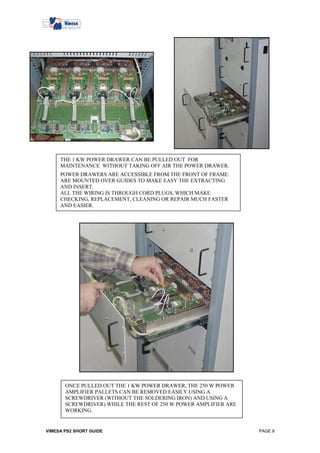 THE 1 KW POWER DRAWER CAN BE PULLED OUT FOR
     MAINTENANCE WITHOUT TAKING OFF AIR THE POWER DRAWER.
     POWER DRAWERS ARE ACCESSIBLE FROM THE FRONT OF FRAME.
     ARE MOUNTED OVER GUIDES TO MAKE EASY THE EXTRACTING
     AND INSERT.
     ALL THE WIRING IS THROUGH CORD PLUGS, WHICH MAKE
     CHECKING, REPLACEMENT, CLEANING OR REPAIR MUCH FASTER
     AND EASIER.




       ONCE PULLED OUT THE 1 KW POWER DRAWER, THE 250 W POWER
       AMPLIFIER PALLETS CAN BE REMOVED EASILY USING A
       SCREWDRIVER (WITHOUT THE SOLDERING IRON) AND USING A
       SCREWDRIVER) WHILE THE REST OF 250 W POWER AMPLIFIER ARE
       WORKING.


VIMESA PS2 SHORT GUIDE                                            PAGE 9
 
