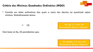Critério dos Mínimos Quadrados Ordinários (MQO)
• Consiste em obter estimativas das quais a soma dos desvios ao quadrado sejam
mínimas. Simbolicamente temos:
= (3)
Com base na Eq. (3) percebemos que:
Ver fig. 3.1 Livro de
Econometria Básica, Gujarati
Ver tabela. 3.1 Livro de
Econometria Básica, Gujarati
 