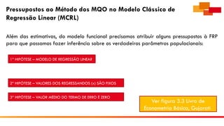 Pressupostos ao Método dos MQO no Modelo Clássico de
Regressão Linear (MCRL)
Além das estimativas, do modelo funcional precisamos atribuir alguns pressupostos à FRP
para que possamos fazer inferência sobre os verdadeiros parâmetros populacionais:
1ª HIPÓTESE – MODELO DE REGRESSÃO LINEAR
2ª HIPÓTESE – VALORES DOS REGRESSANDOS (x) SÃO FIXOS
3ª HIPÓTESE – VALOR MÉDIO DO TERMO DE ERRO É ZERO
Ver figura 3.3 Livro de
Econometria Básica, Gujarati
 