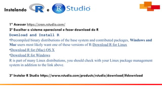 Instalando e
1º Acessar https://cran.rstudio.com/
2º Escolher o sistema operacional e fazer download do R
Download and Install R
•Precompiled binary distributions of the base system and contributed packages, Windows and
Mac users most likely want one of these versions of R:Download R for Linux
•Download R for (Mac) OS X
•Download R for Windows
R is part of many Linux distributions, you should check with your Linux package management
system in addition to the link above.
3º Instalar R Studio https://www.rstudio.com/products/rstudio/download/#download
 