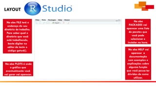 LAYOUT
Na aba FILE terá o
endereço do seu
diretório de trabalho.
Para saber qual o
diretório que você
está trabalhando,
basta digitar no
editor de texto o
código getwd().
Na aba PLOTS é onde
o gráfico que
eventualmente você
vai gerar vai aparecer.
Na aba
PACKAGES vai
aparecer uma lista
de pacotes que
você pode
selecionar e
instalar na hora.
Na aba HELP vai
aparecer a
documentação
com exemplos e
explicações sobre
alguma função
que você possa ter
dúvidas de como
utilizar.
 
