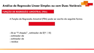 Análise de Regressão Linear Simples ou com Duas Variáveis
FUNÇÃO DE REGRESSÃO AMOSTRAL (FRA)
A Função de Regressão Amostral (FRA) pode ser escrita da seguinte forma:
: lê-se “Y chapéu” , estimador de E(Y | Xi)
: estimador de
: estimador de
: resíduo
 