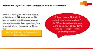 Análise de Regressão Linear Simples ou com Duas Variáveis
Devido a variações amostrais, nossas
estimativas da FRP com base na FRA
são, na melhor das hipóteses, apenas
uma aproximação. Essa aproximação é
apresentada graficamente na Figura
2.5.
Ver fig. 2.5 Livro de Econometria
Básica, Gujarati
Sabendo que a FRA não é
mais do que uma aproximação
da FRP, podemos formular uma
regra ou um método que torne
essa aproximação a mais
próxima possível?
 