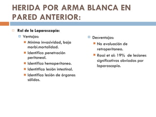 HERIDA POR ARMA BLANCA EN PARED ANTERIOR: Rol de la Laparoscopía: Ventajas: Mínima invasividad, baja morbi.mortalidad. Identifica penetración peritoneal. Identifica hemoperitoneo. Identitfica lesión intestinal. Identifica lesión de órganos sólidos. Desventajas: No evaluación de retroperitoneo. Rossi et al: 19%  de lesiones significativas obviadas por laparoscopía. 