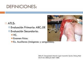 DEFINICIONES: ATLS: Evaluación Primaria: ABC..DE Evaluación Secundaria: HC. Examen físico. Ex. Auxiliares (imágenes y sanguíneos). Sikka R. Unsuspected internal organ traumatic injuries. Emerg Med Clin N Am 2004;22:1067-1080. 
