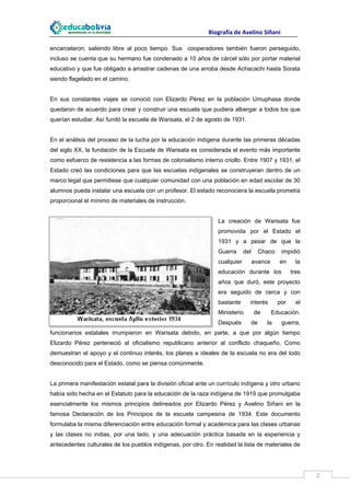                                                                    Biografía de Avelino Siñani
 
encarcelaron, saliendo libre al poco tiempo. Sus cooperadores también fueron perseguido,
incluso se cuenta que su hermano fue condenado a 10 años de cárcel sólo por portar material
educativo y que fue obligado a arrastrar cadenas de una arroba desde Achacachi hasta Sorata
siendo flagelado en el camino.


En sus constantes viajes se conoció con Elizardo Pérez en la población Umuphasa donde
quedaron de acuerdo para crear y construir una escuela que pudiera albergar a todos los que
querían estudiar. Así fundó la escuela de Warisata, el 2 de agosto de 1931.


En el análisis del proceso de la lucha por la educación indígena durante las primeras décadas
del siglo XX, la fundación de la Escuela de Warisata es considerada el evento más importante
como esfuerzo de resistencia a las formas de colonialismo interno criollo. Entre 1907 y 1931, el
Estado creó las condiciones para que las escuelas indigenales se construyeran dentro de un
marco legal que permitiese que cualquier comunidad con una población en edad escolar de 30
alumnos pueda instalar una escuela con un profesor. El estado reconociera la escuela prometía
proporcional el mínimo de materiales de instrucción.


                                                                                  La creación de Warisata fue
                                                                                  promovida por el Estado el
                                                                                  1931 y a pesar de que la
                                                                                  Guerra        del      Chaco          impidió
                                                                                  cualquier           avance        en       la
                                                                                  educación durante los                    tres
                                                                                  años que duró, este proyecto
                                                                                  era seguido de cerca y con
                                                                                  bastante          interés        por       el
                                                                                  Ministerio          de       Educación.
                                                                                  Después           de       la         guerra,
funcionarios estatales irrumpieron en Warisata debido, en parte, a que por algún tiempo
Elizardo Pérez perteneció al oficialismo republicano anterior al conflicto chaqueño. Como
demuestran el apoyo y el continuo interés, los planes e ideales de la escuela no era del todo
desconocido para el Estado, como se piensa comúnmente.


La primera manifestación estatal para la división oficial ante un currículo indígena y otro urbano
había sido hecha en el Estatuto para la educación de la raza indígena de 1919 que promulgaba
esencialmente los mismos principios delineados por Elizardo Pérez y Avelino Siñani en la
famosa Declaración de los Principios de la escuela campesina de 1934. Este documento
formulaba la misma diferenciación entre educación formal y académica para las clases urbanas
y las clases no indias, por una lado, y una adecuación práctica basada en la experiencia y
antecedentes culturales de los pueblos indígenas, por otro. En realidad la lista de materiales de



 
                                                                                                                                  2 
 