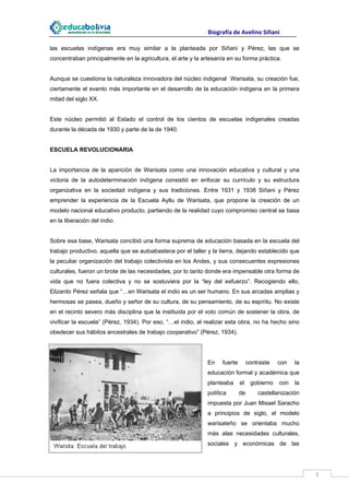                                                                    Biografía de Avelino Siñani
 
las escuelas indígenas era muy similar a la planteada por Siñani y Pérez, las que se
concentraban principalmente en la agricultura, el arte y la artesanía en su forma práctica.


Aunque se cuestiona la naturaleza innovadora del núcleo indigenal Warisata, su creación fue,
ciertamente el evento más importante en el desarrollo de la educación indígena en la primera
mitad del siglo XX.


Este núcleo permitió al Estado el control de los cientos de escuelas indigenales creadas
durante la década de 1930 y parte de la de 1940.


ESCUELA REVOLUCIONARIA


La importancia de la aparición de Warisata como una innovación educativa y cultural y una
victoria de la autodeterminación indígena consistió en enfocar su currículo y su estructura
organizativa en la sociedad indígena y sus tradiciones. Entre 1931 y 1938 Siñani y Pérez
emprender la experiencia de la Escuela Ayllu de Warisata, que propone la creación de un
modelo nacional educativo producto, partiendo de la realidad cuyo compromiso central se basa
en la liberación del indio.


Sobre esa base, Warisata concibió una forma suprema de educación basada en la escuela del
trabajo productivo, aquella que se autoabastece por el taller y la tierra, dejando establecido que
la peculiar organización del trabajo colectivista en los Andes, y sus consecuentes expresiones
culturales, fueron un brote de las necesidades, por lo tanto donde era impensable otra forma de
vida que no fuera colectiva y no se sostuviera por la “ley del esfuerzo”. Recogiendo ello,
Elizardo Pérez señala que “…en Warisata el indio es un ser humano. En sus arcadas amplias y
hermosas se pasea, dueño y señor de su cultura, de su pensamiento, de su espíritu. No existe
en el recinto severo más disciplina que la instituida por el voto común de sostener la obra, de
vivificar la escuela” (Pérez, 1934). Por eso, “…el indio, al realizar esta obra, no ha hecho sino
obedecer sus hábitos ancestrales de trabajo cooperativo” (Pérez, 1934).




                                                                               En      fuerte        contraste       con    la
                                                                               educación formal y académica que
                                                                               planteaba        el    gobierno        con   la
                                                                               política         de        castellanización
                                                                               impuesta por Juan Misael Saracho
                                                                               a principios de siglo, el modelo
                                                                               warisateño se orientaba mucho
                                                                               más alas necesidades culturales,
                                                                               sociales y económicas de las



 
                                                                                                                                 3 
 