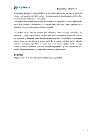                                                                    Biografía de Avelino Siñani
 
comunidades indígenas. Estaba dirigida a la educación práctica en las artes y artesanías
nativas, en la agricultura, en la horticultura y en otros campos similares que pudiesen beneficiar
directamente al individuo y a su comunidad.
Otro aspecto revolucionario tiene que ver con su estructura organizativa. A media qe el modelo
crecía territorialmente, fue incorporando a otras escuelas, llegando a cubrir a mediados de la
década de 1930 una extensión geográfica considerable.


Fue dividida en una escuela principal, con internado y varias escuelas seccionales, que
llegaron a 22. Estas proporcionaban una educación más rudimentaria a los alumnos, que una
vez terminada su educación básica se trasladaban al internado. Elizardo Pérez concebía este
sistema como una extensión de la antigua Marka. En la escuela central se reunían todos los
profesores calificados disponibles, de manera que pocos maestros podían atender el mayor
número posible de estudiantes; asimismo, este sistema posibilitaba que los profesionales de la
escuela central supervisasen el trabajo de los profesores de seccionales.


BIOGRAFIA:
“100 personajes de la República”, Edición de La Razón, Junio 2006.




 
                                                                                                                        4 
 