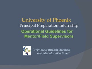 University of Phoenix
Principal Preparation Internship
 Operational Guidelines for
   Mentor/Field Supervisors


      “Impacting student learning,
         one educator at a time.”
 