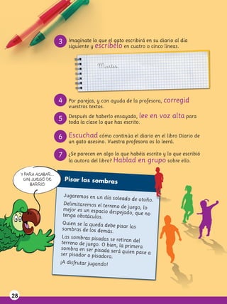 3    Imagínate lo que el gato escribirá en su diario al día
                             siguiente y escríbelo en cuatro o cinco líneas.



                                          Martes,
                                          ...


                        4    Por parejas, y con ayuda de la profesora, corregid
                             vuestros textos.
                             Después de haberlo ensayado, lee    en voz alta para
                        5    toda la clase lo que has escrito.


                        6 Escuchad cómo continúa el diario en el libro Diario de
                             un gato asesino. Vuestra profesora os lo leerá.

                        7    ¿Se parecen en algo lo que habéis escrito y lo que escribió
                             la autora del libro? Hablad en grupo sobre ello.

     Y PARA ACABAR...
      UN JUEGO DE           Pisar las sombras
         BARRIO

                            Jugaremos en un día
                                                 soleado de otoño.
                          Delimitaremos el terr
                                                eno de juego, lo
                          mejor es un espacio de
                                                   spejado, que no
                          tenga obstáculos.
                          Quien se la queda de
                                               be pisar las
                         sombras de los demás
                                                 .
                         Las sombras pisadas
                                               se retiran del
                         terreno de juego. O bi
                                                en, la primera
                        sombra en ser pisada
                                                será quien pase a
                        ser pisador o pisadora
                                                .
                        ¡A disfrutar jugando!




28
 